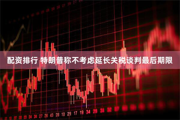 配资排行 特朗普称不考虑延长关税谈判最后期限