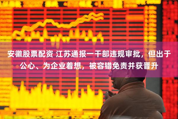 安徽股票配资 江苏通报一干部违规审批，但出于公心、为企业着想，被容错免责并获晋升