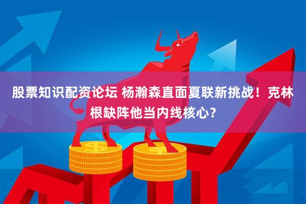 股票知识配资论坛 杨瀚森直面夏联新挑战！克林根缺阵他当内线核心？