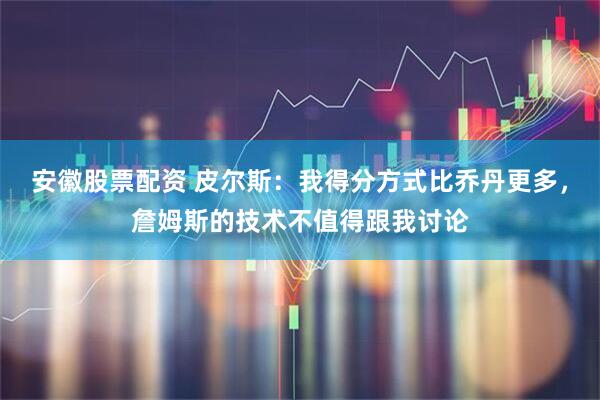 安徽股票配资 皮尔斯：我得分方式比乔丹更多，詹姆斯的技术不值得跟我讨论