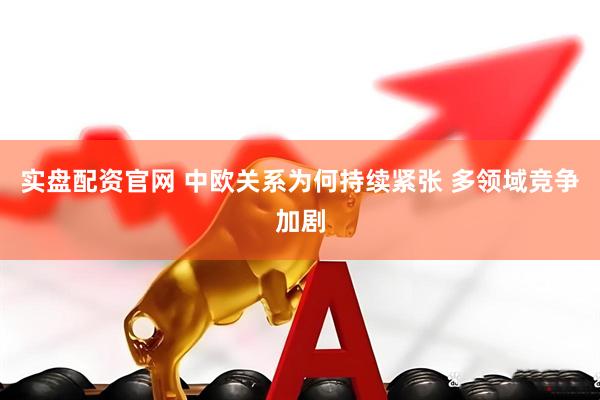 实盘配资官网 中欧关系为何持续紧张 多领域竞争加剧