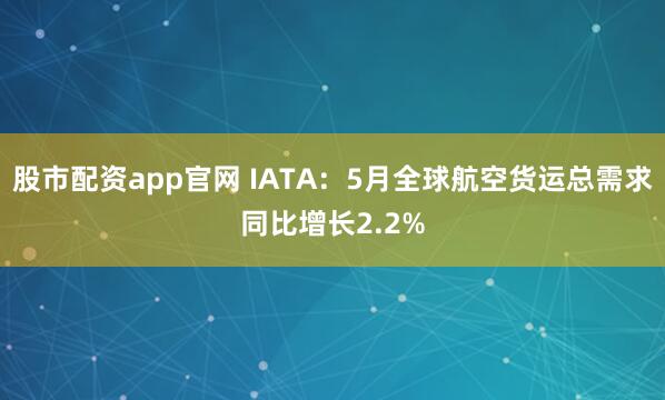 股市配资app官网 IATA：5月全球航空货运总需求同比增长2.2%