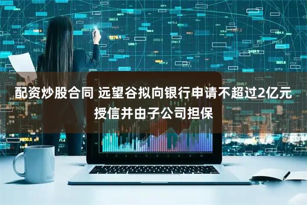 配资炒股合同 远望谷拟向银行申请不超过2亿元授信并由子公司担保