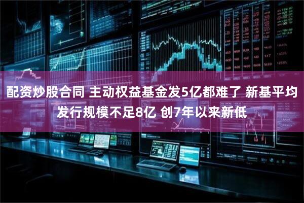 配资炒股合同 主动权益基金发5亿都难了 新基平均发行规模不足8亿 创7年以来新低