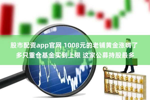 股市配资app官网 1008元的老铺黄金涨嗨了 多只重仓基金买到上限 这家公募持股最多