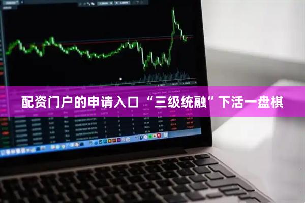 配资门户的申请入口 “三级统融”下活一盘棋