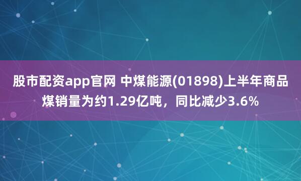 股市配资app官网 中煤能源(01898)上半年商品煤销量为约1.29亿吨，同比减少3.6%