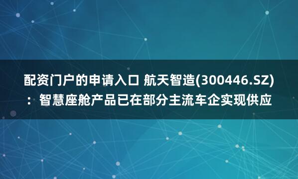 配资门户的申请入口 航天智造(300446.SZ)：智慧座舱产品已在部分主流车企实现供应