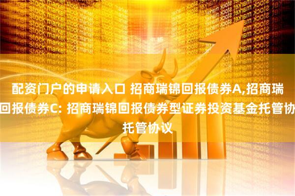 配资门户的申请入口 招商瑞锦回报债券A,招商瑞锦回报债券C: 招商瑞锦回报债券型证券投资基金托管协议