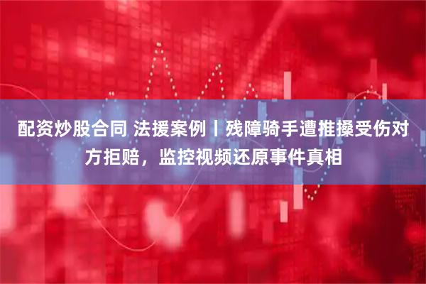 配资炒股合同 法援案例丨残障骑手遭推搡受伤对方拒赔，监控视频还原事件真相