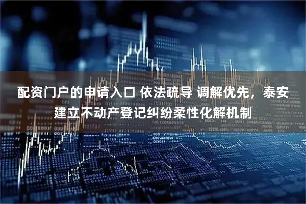 配资门户的申请入口 依法疏导 调解优先，泰安建立不动产登记纠纷柔性化解机制