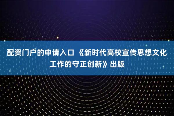 配资门户的申请入口 《新时代高校宣传思想文化工作的守正创新》出版