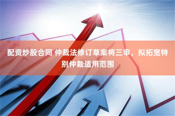 配资炒股合同 仲裁法修订草案将三审，拟拓宽特别仲裁适用范围
