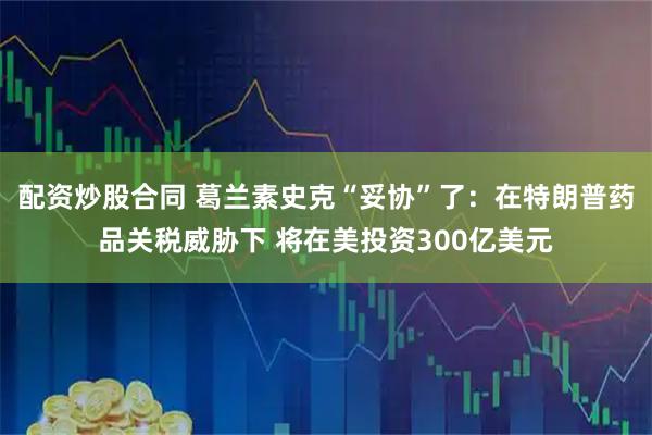 配资炒股合同 葛兰素史克“妥协”了：在特朗普药品关税威胁下 将在美投资300亿美元