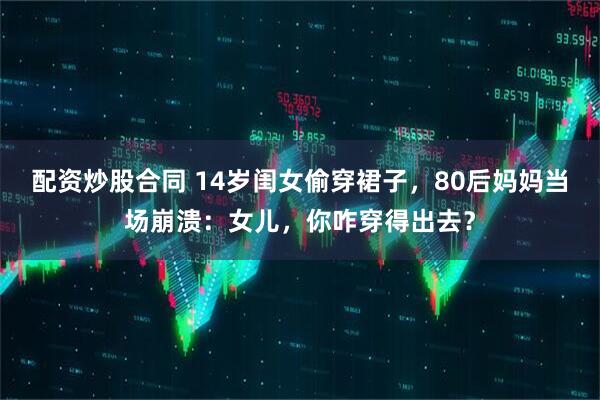 配资炒股合同 14岁闺女偷穿裙子，80后妈妈当场崩溃：女儿，你咋穿得出去？