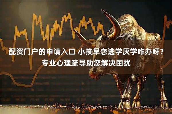 配资门户的申请入口 小孩早恋逃学厌学咋办呀？专业心理疏导助您解决困扰