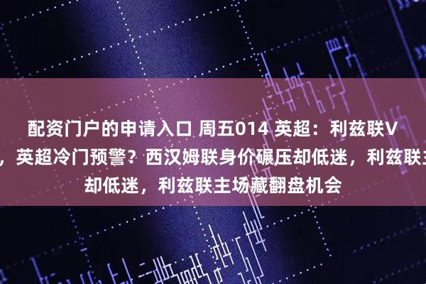 配资门户的申请入口 周五014 英超：利兹联VS西汉姆联前瞻，英超冷门预警？西汉姆联身价碾压却低迷，利兹联主场藏翻盘机会