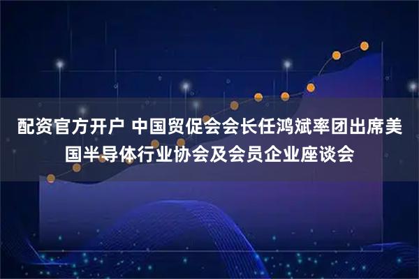 配资官方开户 中国贸促会会长任鸿斌率团出席美国半导体行业协会及会员企业座谈会