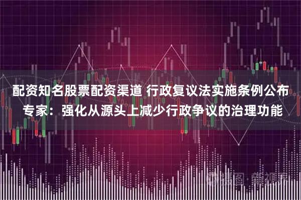 配资知名股票配资渠道 行政复议法实施条例公布 专家：强化从源头上减少行政争议的治理功能