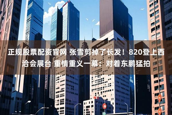 正规股票配资官网 张雪剪掉了长发！820登上西洽会展台 重情重义一幕：对着东鹏猛拍