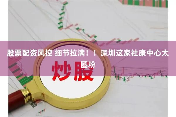 股票配资风控 细节拉满！！深圳这家社康中心太圈粉