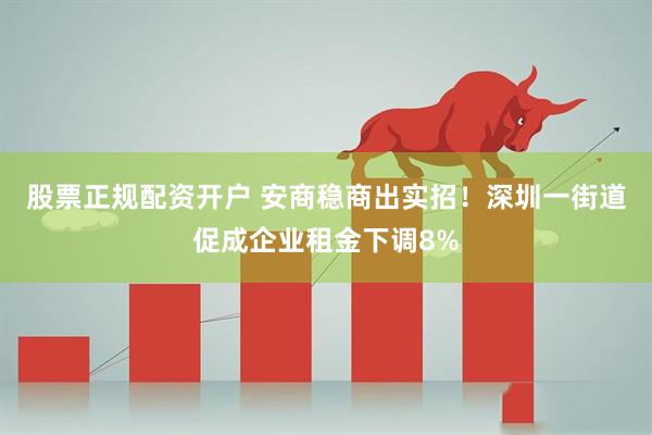 股票正规配资开户 安商稳商出实招！深圳一街道促成企业租金下调8%