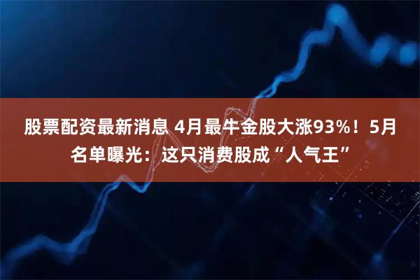 股票配资最新消息 4月最牛金股大涨93%！5月名单曝光：这只消费股成“人气王”