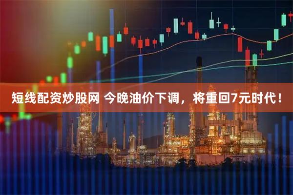 短线配资炒股网 今晚油价下调，将重回7元时代！