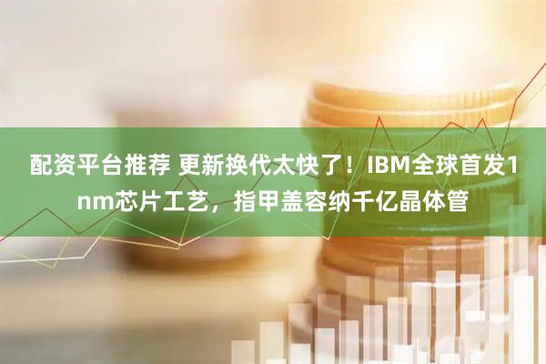 配资平台推荐 更新换代太快了！IBM全球首发1nm芯片工艺，指甲盖容纳千亿晶体管