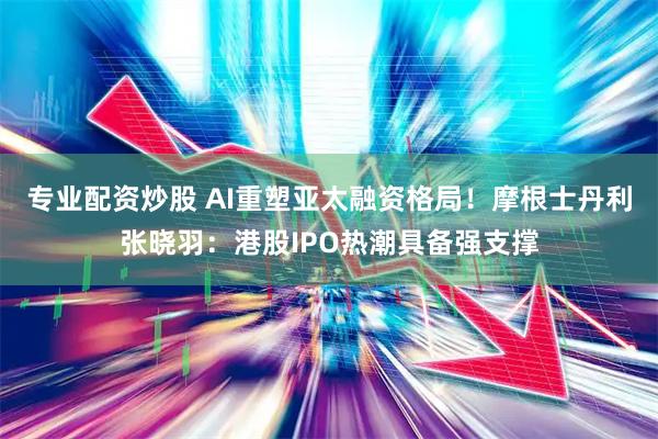 专业配资炒股 AI重塑亚太融资格局！摩根士丹利张晓羽：港股IPO热潮具备强支撑