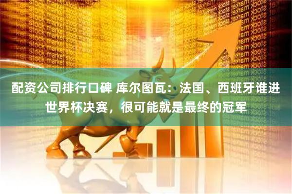 配资公司排行口碑 库尔图瓦：法国、西班牙谁进世界杯决赛，很可能就是最终的冠军