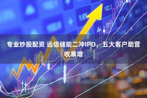 专业炒股配资 远信储能二冲IPO，五大客户助营收暴增